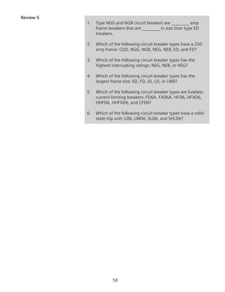 58
Review 5
1.	 Type NGG and NGB circuit breakers are ________ amp
frame breakers that are ________ in size than type ED
breakers.
2.	 Which of the following circuit breaker types have a 250
amp frame: CQD, NGG, NGB, NEG, NEB, ED, and FD?
3.	 Which of the following circuit breaker types has the
highest interrupting ratings: NEG, NEB, or HEG?
4.	 Which of the following circuit breaker types has the
largest frame size: ED, FD, JD, LD, or LMD?
5.	 Which of the following circuit breaker types are fuseless
current limiting breakers: FD6A, FXD6A, HFD6, HFXD6,
HHFD6, HHFXD6, and CFD6?
6.	 Which of the following circuit breaker types have a solid-
state trip unit: LD6, LMD6, SLD6, and SHLD6?
 
