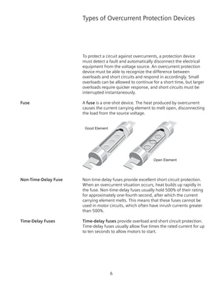 Types of Overcurrent Protection Devices
To protect a circuit against overcurrents, a protection device
must detect a fault and automatically disconnect the electrical
equipment from the voltage source. An overcurrent protection
device must be able to recognize the difference between
overloads and short circuits and respond in accordingly. Small
overloads can be allowed to continue for a short time, but larger
overloads require quicker response, and short circuits must be
interrupted instantaneously.
Fuse	 A fuse is a one-shot device. The heat produced by overcurrent
causes the current carrying element to melt open, disconnecting
the load from the source voltage.
Good Element
Open Element
Non-Time-Delay Fuse	 Non-time-delay fuses provide excellent short circuit protection.
When an overcurrent situation occurs, heat builds up rapidly in
the fuse. Non-time-delay fuses usually hold 500% of their rating
for approximately one-fourth second, after which the current
carrying element melts. This means that these fuses cannot be
used in motor circuits, which often have inrush currents greater
than 500%.
Time-Delay Fuses	 Time-delay fuses provide overload and short circuit protection.
Time-delay fuses usually allow five times the rated current for up
to ten seconds to allow motors to start.
 