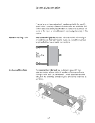 62
External Accessories
External accessories make circuit breakers suitable for specific
applications. A variety of external accessories are available. This
section describes examples of external accessories available for
some of the types of circuit breakers previously discussed in this
course.
Rear Connecting Studs	 Rear connecting studs are used for switchboard mounting of
circuit breakers. Rear connecting studs are available in various
lengths of either bus or cable connections.
Rear
Connecting
Studs
Circuit Breaker
Mechanical Interlock	 The mechanical interlock is a rocker arm assembly that
attaches to two adjacent circuit breakers of the same frame
configuration. Both circuit breakers can be open at the same
time, but the assembly allows only one breaker to be closed at
any time.
 
