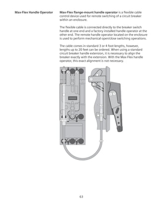 63
Max-Flex Handle Operator	 Max-Flex flange-mount handle operator is a flexible cable
control device used for remote switching of a circuit breaker
within an enclosure.
The flexible cable is connected directly to the breaker switch
handle at one end and a factory installed handle operator at the
other end. The remote handle operator located on the enclosure
is used to perform mechanical open/close switching operations.
The cable comes in standard 3 or 4 foot lengths, however,
lengths up to 20 feet can be ordered. When using a standard
circuit breaker handle extension, it is necessary to align the
breaker exactly with the extension. With the Max-Flex handle
operator, this exact alignment is not necessary.
 