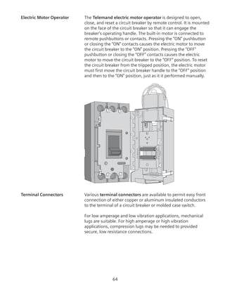 64
Electric Motor Operator	 The Telemand electric motor operator is designed to open,
close, and reset a circuit breaker by remote control. It is mounted
on the face of the circuit breaker so that it can engage the
breaker’s operating handle. The built-in motor is connected to
remote pushbuttons or contacts. Pressing the “ON” pushbutton
or closing the “ON” contacts causes the electric motor to move
the circuit breaker to the “ON” position. Pressing the “OFF”
pushbutton or closing the “OFF” contacts causes the electric
motor to move the circuit breaker to the “OFF” position. To reset
the circuit breaker from the tripped position, the electric motor
must first move the circuit breaker handle to the “OFF” position
and then to the “ON” position, just as it it performed manually.
Terminal Connectors	 Various terminal connectors are available to permit easy front
connection of either copper or aluminum insulated conductors
to the terminal of a circuit breaker or molded case switch.
For low amperage and low vibration applications, mechanical
lugs are suitable. For high amperage or high vibration
applications, compression lugs may be needed to provided
secure, low resistance connections.
 