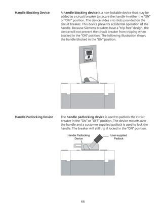 66
Handle Blocking Device	 A handle blocking device is a non-lockable device that may be
added to a circuit breaker to secure the handle in either the “ON”
or “OFF” position. The device slides into slots provided on the
circuit breaker. This device prevents accidental operation of the
handle. Because Siemens breakers have a “trip-free” design, the
device will not prevent the circuit breaker from tripping when
blocked in the “ON” position. The following illustration shows
the handle blocked in the “ON” position.
200
Handle Padlocking Device	 The handle padlocking device is used to padlock the circuit
breaker in the “ON” or “OFF” position. The device mounts over
the handle and a customer supplied padlock is used to lock the
handle. The breaker will still trip if locked in the “ON” position.
User-supplied
Padlock
Handle Padlocking
Device
 