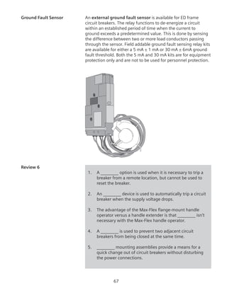 67
Ground Fault Sensor	 An external ground fault sensor is available for ED frame
circuit breakers. The relay functions to de-energize a circuit
within an established period of time when the current to
ground exceeds a predetermined value. This is done by sensing
the difference between two or more load conductors passing
through the sensor. Field addable ground fault sensing relay kits
are available for either a 5 mA ± 1 mA or 30 mA ± 6mA ground
fault threshold. Both the 5 mA and 30 mA kits are for equipment
protection only and are not to be used for personnel protection.
Review 6	
1.	 A ________ option is used when it is necessary to trip a
breaker from a remote location, but cannot be used to
reset the breaker.
2.	 An ________ device is used to automatically trip a circuit
breaker when the supply voltage drops.
3.	 The advantage of the Max-Flex flange-mount handle
operator versus a handle extender is that ________ isn’t
necessary with the Max-Flex handle operator.
4.	 A ________ is used to prevent two adjacent circuit
breakers from being closed at the same time.
5.	 ________ mounting assemblies provide a means for a
quick change out of circuit breakers without disturbing
the power connections.
 