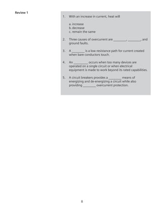 Review 1
1.	 With an increase in current, heat will
	 a.	increase
	 b.	decrease
	 c.	remain the same
2.	 Three causes of overcurrent are ________, ________, and
ground faults.
3.	 A ________ is a low resistance path for current created
when bare conductors touch.
4.	 An _________ occurs when too many devices are
operated on a single circuit or when electrical
equipment is made to work beyond its rated capabilities.
5.	 A circuit breakers provides a ________ means of
energizing and de-energizing a circuit while also
providing ________ overcurrent protection.
 
