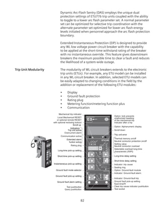 82
Dynamic Arc-Flash Sentry (DAS) employs the unique dual
protection settings of ETU776 trip units coupled with the ability
to toggle to a lower arc flash parameter set. A normal parameter
set can be optimized for selective trip coordination with the
alternate parameter set optimized for lower arc flash energy
levels initiated when personnel approach the arc flash protection
boundary.
Extended Instantaneous Protection (EIP) is designed to provide
any WL low voltage power circuit breaker with the capability
to be applied at the short-time withstand rating of the breaker
with no instantaneous override. This feature gives downstream
breakers the maximum possible time to clear a fault and reduces
the likelihood of a system-wide outage.
Trip Unit Modularity	 The modularity of WL circuit breakers extends to the electronic
trip units (ETUs). For example, any ETU model can be installed
in any WL circuit breaker. In addition, selected ETU models can
be easily adapted to changing conditions in the field by the
addition or replacement of the following ETU modules:
•	 Display
•	 Ground fault protection
•	 Rating plug
•	 Metering function/metering function plus
•	 Communication
=
12
g
Rating Plug
OFF ON
1
1
1
1
1
SI
ETU745
Option: lock prevents
unathorized resetting
of the mechanical trip
indicator after a trip
Local Mechanical RESET
or optional remote RESET
with optional reclosing lockout
Sealing ring
Test socket
Overcurrent alarm
Clear trip cause indicator pushbutton
Indicator: trip cause
Rating plug
Ground fault pick-up setting
fixed time/I2
t
Neutral conductor protection on/off
Communication active
Indicators
Test pushbutton
Query pushbutton
Option: Alphanumeric display
Scroll down
Thermal memory on/off
Setting value
Neutral conductor overload
Indicator: Ground-fault trip
Indicator: Ground-fault alarm
Option: Ground-fault module
Selectable overload long-time
characteristic (I2
t/I4
t)
Mechanical trip indicator
Scroll up
Trip unit active
Extended alarm
fuction active
Long-time pick-up setting
Short-time pick-up setting
Instantaneous pick-up setting
Ground fault mode selector
Ground fault pick-up setting
Ground fault alarm setting
Trip unit error
Long-time delay setting
Short-time delay setting
 