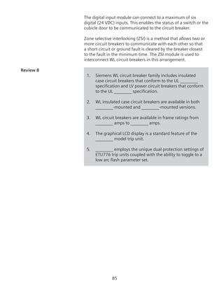 85
The digital input module can connect to a maximum of six
digital (24 VDC) inputs. This enables the status of a switch or the
cubicle door to be communicated to the circuit breaker.
Zone selective interlocking (ZSI) is a method that allows two or
more circuit breakers to communicate with each other so that
a short circuit or ground fault is cleared by the breaker closest
to the fault in the minimum time. The ZSI module is used to
interconnect WL circuit breakers in this arrangement.
Review 8	
1.	 Siemens WL circuit breaker family includes insulated
case circuit breakers that conform to the UL ________
specification and LV power circuit breakers that conform
to the UL ________ specification.
2.	 WL insulated case circuit breakers are available in both
________-mounted and ________-mounted versions.
3. 	 WL circuit breakers are available in frame ratings from
________ amps to ________ amps.
4.	 The graphical LCD display is a standard feature of the
	 ________ model trip unit.
5. 	 ________ employs the unique dual protection settings of
ETU776 trip units coupled with the ability to toggle to a
low arc flash parameter set.
 