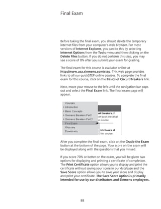 88
Final Exam
Before taking the final exam, you should delete the temporary
internet files from your computer’s web browser. For most
versions of Internet Explorer, you can do this by selecting
Internet Options from the Tools menu and then clicking on the
Delete Files button. If you do not perform this step, you may
see a score of 0% after you submit your exam for grading.
The final exam for this course is available online at
http://www.usa.siemens.com/step. This web page provides
links to all our quickSTEP online courses. To complete the final
exam for this course, click on the Basics of Circuit Breakers link.
Next, move your mouse to the left until the navigation bar pops
out and select the Final Exam link. The final exam page will
appear.
After you complete the final exam, click on the Grade the Exam
button at the bottom of the page. Your score on the exam will
be displayed along with the questions that you missed.
If you score 70% or better on the exam, you will be given two
options for displaying and printing a certificate of completion.
The Print Certificate option allows you to display and print the
certificate without saving your score in our database and the
Save Score option allows you to save your score and display
and print your certificate. The Save Score option is primarily
intended for use by our distributors and Siemens employees.
 