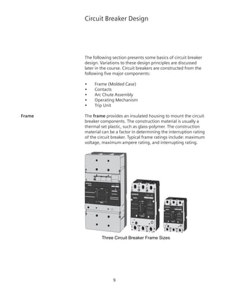 Circuit Breaker Design
The following section presents some basics of circuit breaker
design. Variations to these design principles are discussed
later in the course. Circuit breakers are constructed from the
following five major components:
•	 Frame (Molded Case)
•	 Contacts
•	 Arc Chute Assembly
•	 Operating Mechanism
•	 Trip Unit
Frame	 The frame provides an insulated housing to mount the circuit
breaker components. The construction material is usually a
thermal set plastic, such as glass-polymer. The construction
material can be a factor in determining the interruption rating
of the circuit breaker. Typical frame ratings include: maximum
voltage, maximum ampere rating, and interrupting rating.
Three Circuit Breaker Frame Sizes
ON
OFF
O800A
I
Type/Typo
NMG
!
!
! DANGER
DANGER PELIGRO
Frame MG
400A
OFF O
ION
Type/Tipo NJG
Frame DG
150A
OFF
O
ION
Type/Tipo NDG
Frame DG
 