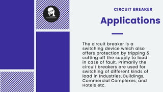 The circuit breaker is a
switching device which also
offers protection by tripping &
cutting off the supply to load
in case of fault. Primarily the
circuit breakers are used for
switching of different kinds of
load in Industries, Buildings,
Commercial Complexes, and
Hotels etc.
CIRCUIT BREAKER
Applications
 