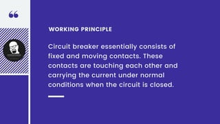 WORKING PRINCIPLE
Circuit breaker essentially consists of
fixed and moving contacts. These
contacts are touching each other and
carrying the current under normal
conditions when the circuit is closed.
 