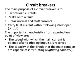 Circuit breakers
The main purpose of a circuit breaker is to:
• Switch load currents
• Make onto a fault
• Break normal and fault currents
• Carry fault current without blowing itself open
(or up!)
The important characteristics from a protection
point of view are:
• The speed with which the main current is
opened after a tripping impulse is received
• The capacity of the circuit that the main contacts
are capable of interrupting (rupturing capacity).
 