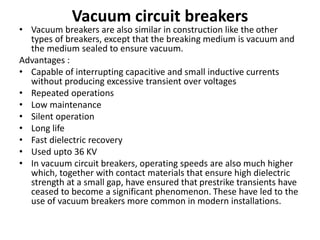 Vacuum circuit breakers
• Vacuum breakers are also similar in construction like the other
types of breakers, except that the breaking medium is vacuum and
the medium sealed to ensure vacuum.
Advantages :
• Capable of interrupting capacitive and small inductive currents
without producing excessive transient over voltages
• Repeated operations
• Low maintenance
• Silent operation
• Long life
• Fast dielectric recovery
• Used upto 36 KV
• In vacuum circuit breakers, operating speeds are also much higher
which, together with contact materials that ensure high dielectric
strength at a small gap, have ensured that prestrike transients have
ceased to become a significant phenomenon. These have led to the
use of vacuum breakers more common in modern installations.
 