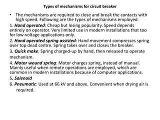Types of mechanisms for circuit breaker
• The mechanisms are required to close and break the contacts with
high speed. Following are the types of mechanisms employed.
1. Hand operated: Cheap but losing popularity. Speed depends
entirely on operator. Very limited use in modern installations that too
for low-voltage applications only.
2. Hand operated spring assisted: Hand movement compresses spring
over top dead centre. Spring takes over and closes the breaker.
3. Quick make: Spring charged-up by hand, then released to operate
mechanism.
4. Motor wound spring: Motor charges spring, instead of manual.
Mainly useful when remote operations are employed, which are
common in modern installations because of computer applications.
5. Solenoid
6. Pneumatic: Used at 66 kV and above. Convenient when drying air is
required.
 