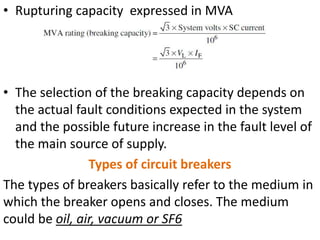 • Rupturing capacity expressed in MVA
• The selection of the breaking capacity depends on
the actual fault conditions expected in the system
and the possible future increase in the fault level of
the main source of supply.
Types of circuit breakers
The types of breakers basically refer to the medium in
which the breaker opens and closes. The medium
could be oil, air, vacuum or SF6
 