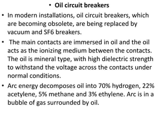 • Oil circuit breakers
• In modern installations, oil circuit breakers, which
are becoming obsolete, are being replaced by
vacuum and SF6 breakers.
• The main contacts are immersed in oil and the oil
acts as the ionizing medium between the contacts.
The oil is mineral type, with high dielectric strength
to withstand the voltage across the contacts under
normal conditions.
• Arc energy decomposes oil into 70% hydrogen, 22%
acetylene, 5% methane and 3% ethylene. Arc is in a
bubble of gas surrounded by oil.
 