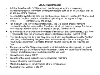 SF6 Circuit Breakers
• Sulphur-hexaflouride (SF6) is an inert insulating gas, which is becoming
increasingly popular in modern switchgear designs both as an insulating as well as
an arc-quenching medium.
• Gas insulated switchgear (GIS) is a combination of breaker, isolator, CT, PT, etc., and
are used to replace outdoor substations operating at the higher voltage
levels, namely 66 kV and above.
• For medium- and low-voltage installations, the SF6 circuit breaker remains
constructionally the same as that for oil and air circuit breakers, except for the arc
interrupting chamber which is of a special design, filled with SF6.
• To interrupt an arc drawn when contacts of the circuit breaker separate, a gas flow
is required to cool the arcing zone at current interruption (i.e. current zero).
• This can be achieved by a gas flow generated with a piston (known as the ‘puffer’
principle), or by heating the gas of constant volume with the arc’s energy. The
resulting gas expansion is directed through nozzles to provide the required gas
flow.
• The pressure of the SF6 gas is generally maintained above atmospheric; so good
sealing of the gas chambers is vitally important. Leaks will cause loss of insulating
medium and clearances are not designed for use in air.
• Can withstand severe RRRV
• Capable of breaking capacitive current without restriking
• Current chopping is minimized
• Major disadvantage : condensation at low temperature
• Application: for voltges ≥ 132 KV
 