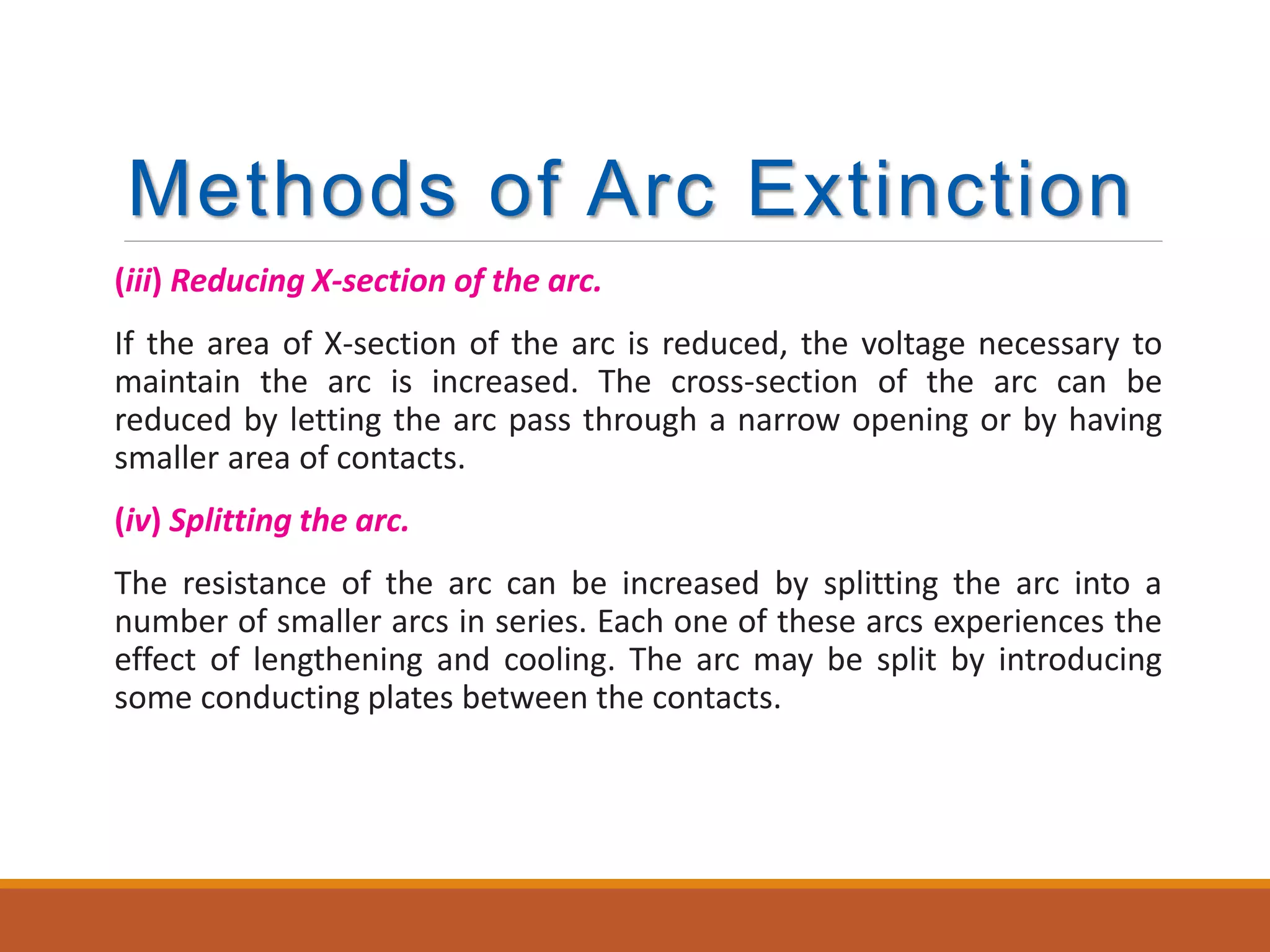 Methods of Arc Extinction
(iii) Reducing X-section of the arc.
If the area of X-section of the arc is reduced, the voltage necessary to
maintain the arc is increased. The cross-section of the arc can be
reduced by letting the arc pass through a narrow opening or by having
smaller area of contacts.
(iv) Splitting the arc.
The resistance of the arc can be increased by splitting the arc into a
number of smaller arcs in series. Each one of these arcs experiences the
effect of lengthening and cooling. The arc may be split by introducing
some conducting plates between the contacts.
 