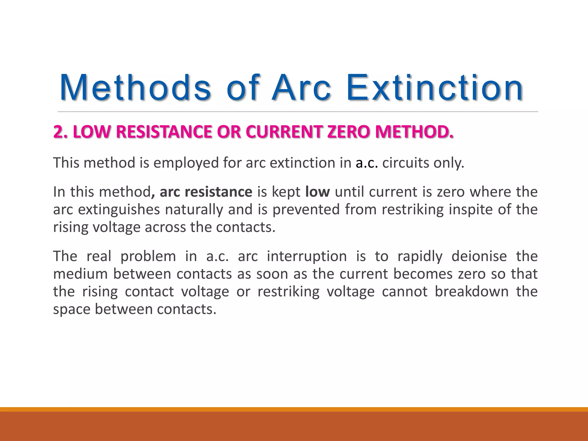 Methods of Arc Extinction
2. LOW RESISTANCE OR CURRENT ZERO METHOD.
This method is employed for arc extinction in a.c. circuits only.
In this method, arc resistance is kept low until current is zero where the
arc extinguishes naturally and is prevented from restriking inspite of the
rising voltage across the contacts.
The real problem in a.c. arc interruption is to rapidly deionise the
medium between contacts as soon as the current becomes zero so that
the rising contact voltage or restriking voltage cannot breakdown the
space between contacts.
 