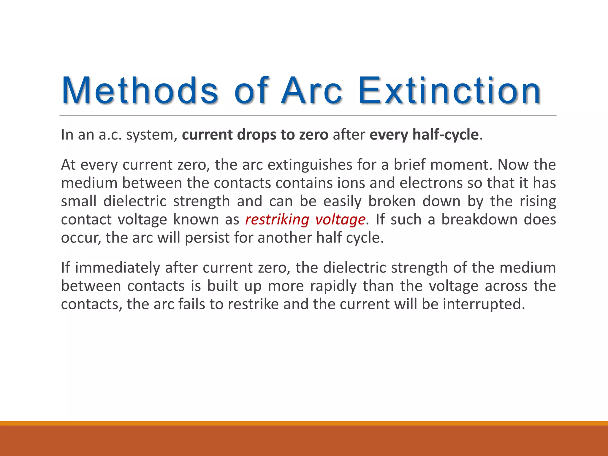 Methods of Arc Extinction
In an a.c. system, current drops to zero after every half-cycle.
At every current zero, the arc extinguishes for a brief moment. Now the
medium between the contacts contains ions and electrons so that it has
small dielectric strength and can be easily broken down by the rising
contact voltage known as restriking voltage. If such a breakdown does
occur, the arc will persist for another half cycle.
If immediately after current zero, the dielectric strength of the medium
between contacts is built up more rapidly than the voltage across the
contacts, the arc fails to restrike and the current will be interrupted.
 