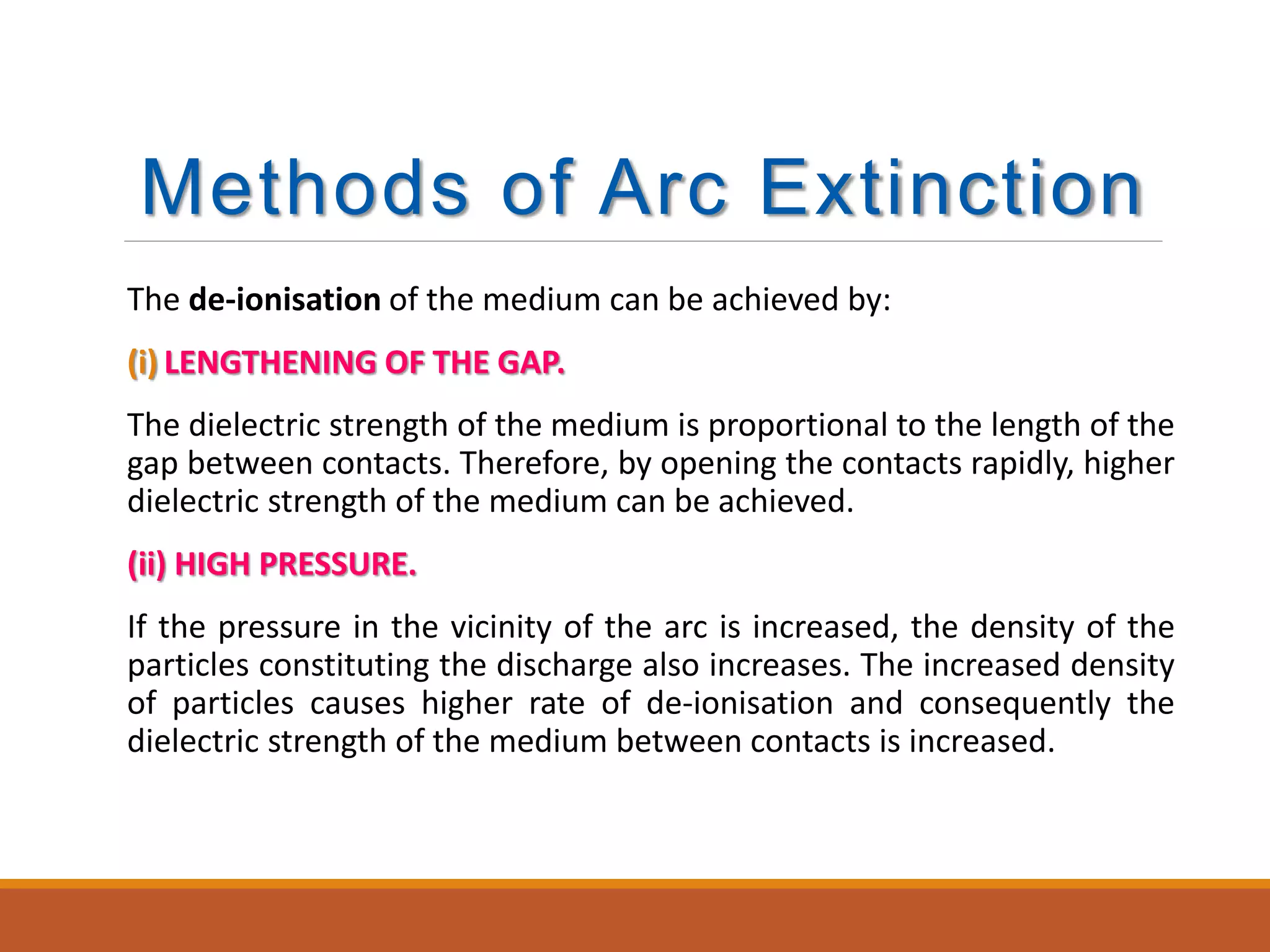 Methods of Arc Extinction
The de-ionisation of the medium can be achieved by:
(i) LENGTHENING OF THE GAP.
The dielectric strength of the medium is proportional to the length of the
gap between contacts. Therefore, by opening the contacts rapidly, higher
dielectric strength of the medium can be achieved.
(ii) HIGH PRESSURE.
If the pressure in the vicinity of the arc is increased, the density of the
particles constituting the discharge also increases. The increased density
of particles causes higher rate of de-ionisation and consequently the
dielectric strength of the medium between contacts is increased.
 