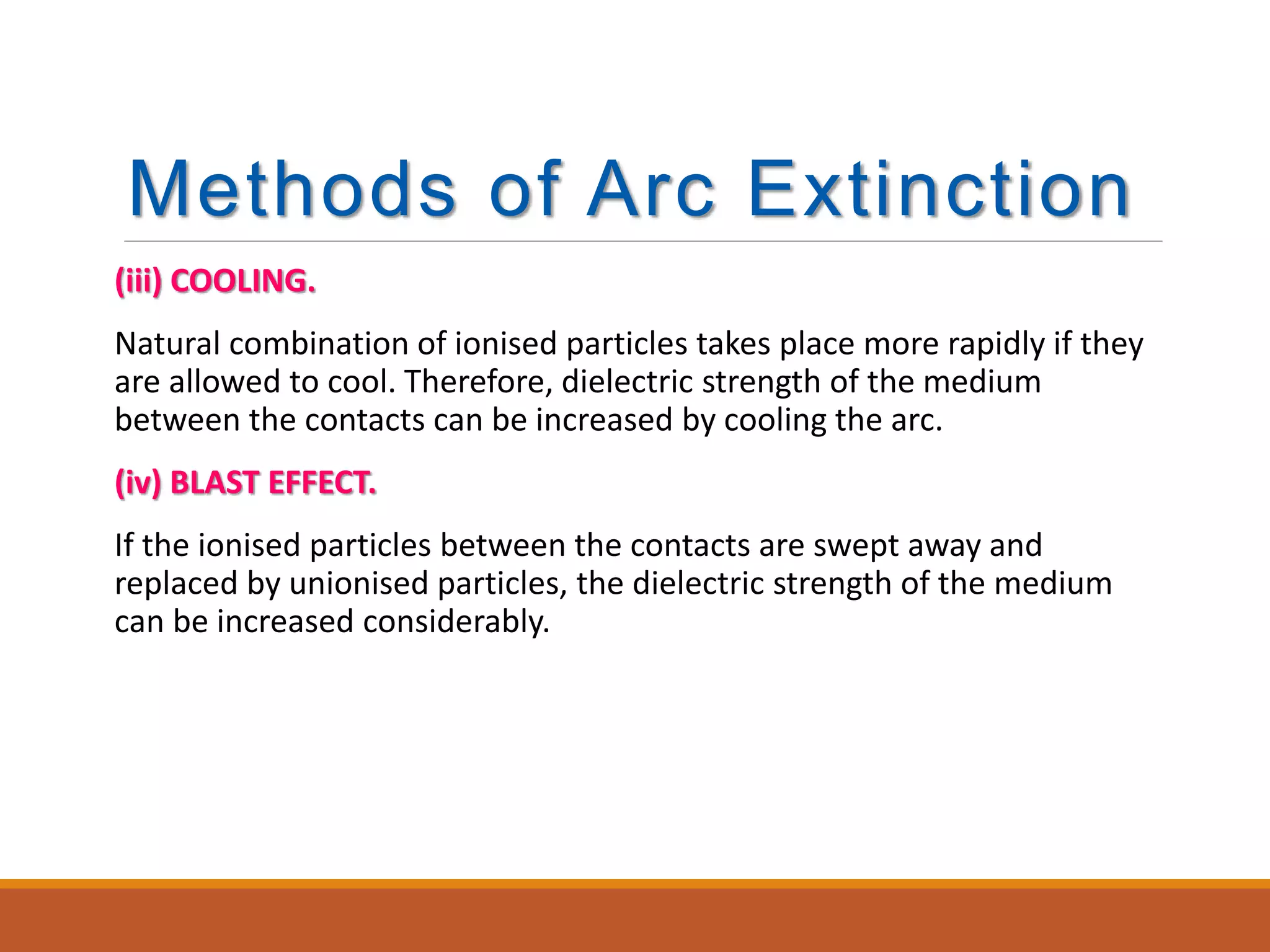 Methods of Arc Extinction
(iii) COOLING.
Natural combination of ionised particles takes place more rapidly if they
are allowed to cool. Therefore, dielectric strength of the medium
between the contacts can be increased by cooling the arc.
(iv) BLAST EFFECT.
If the ionised particles between the contacts are swept away and
replaced by unionised particles, the dielectric strength of the medium
can be increased considerably.
 