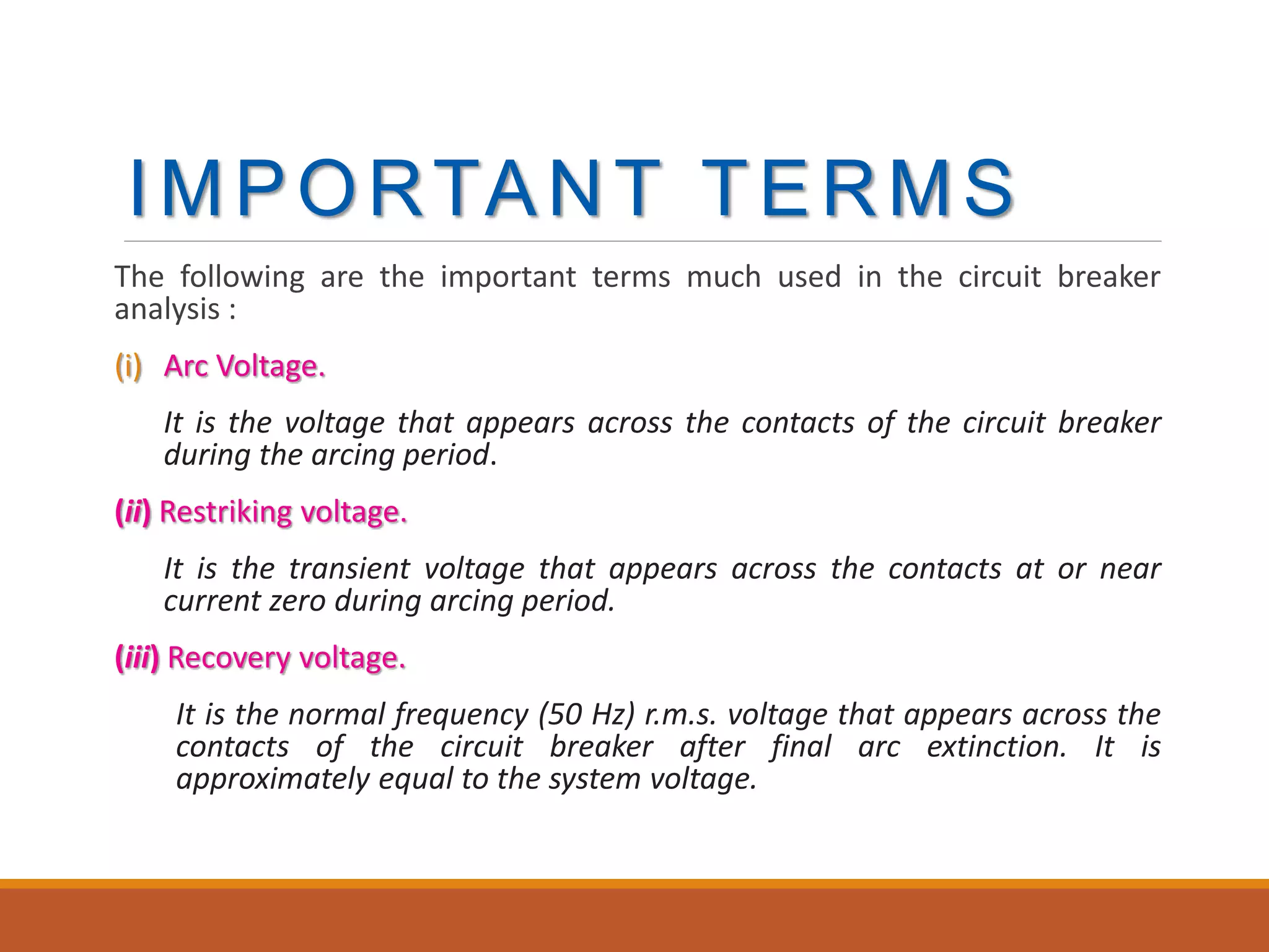 IMPORTANT TERMS
The following are the important terms much used in the circuit breaker
analysis :
(i) Arc Voltage.
It is the voltage that appears across the contacts of the circuit breaker
during the arcing period.
(ii) Restriking voltage.
It is the transient voltage that appears across the contacts at or near
current zero during arcing period.
(iii) Recovery voltage.
It is the normal frequency (50 Hz) r.m.s. voltage that appears across the
contacts of the circuit breaker after final arc extinction. It is
approximately equal to the system voltage.
 