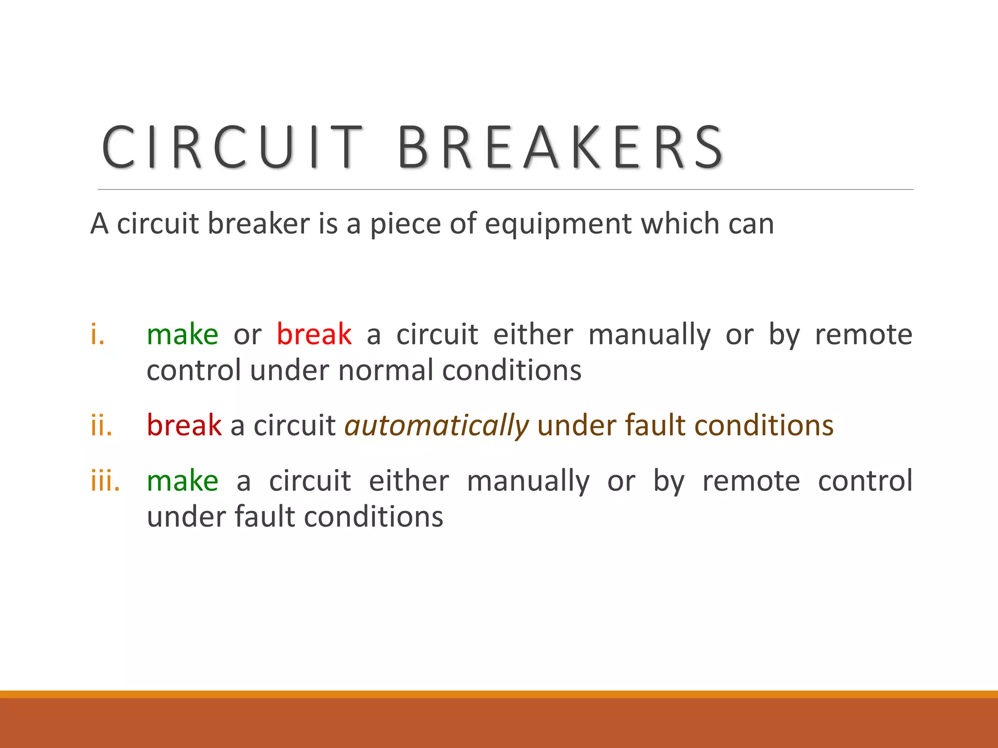 CIRCUIT BREAKERS
A circuit breaker is a piece of equipment which can
i. make or break a circuit either manually or by remote
control under normal conditions
ii. break a circuit automatically under fault conditions
iii. make a circuit either manually or by remote control
under fault conditions
 