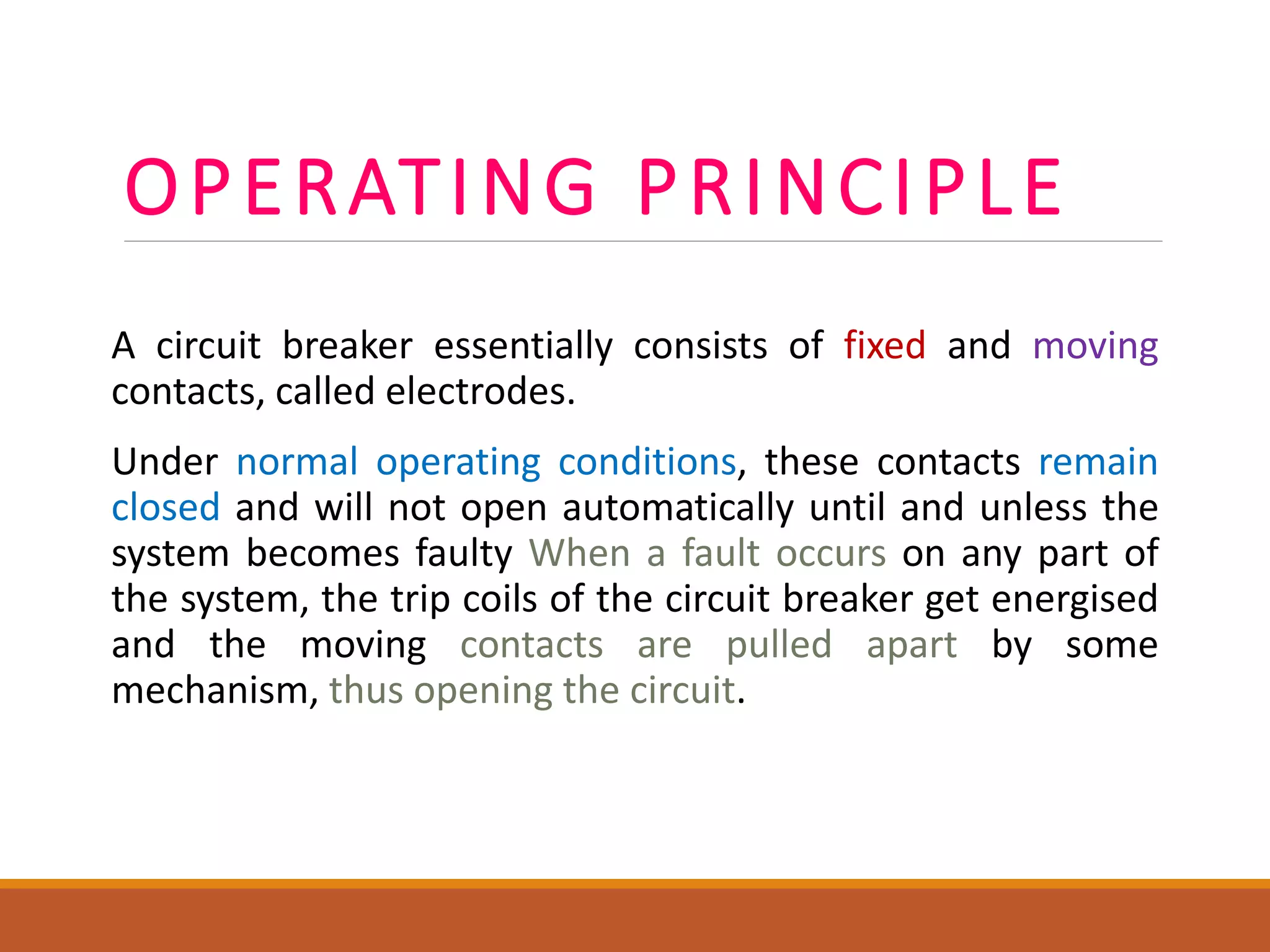 OPERATING PRINCIPLE
A circuit breaker essentially consists of fixed and moving
contacts, called electrodes.
Under normal operating conditions, these contacts remain
closed and will not open automatically until and unless the
system becomes faulty When a fault occurs on any part of
the system, the trip coils of the circuit breaker get energised
and the moving contacts are pulled apart by some
mechanism, thus opening the circuit.
 