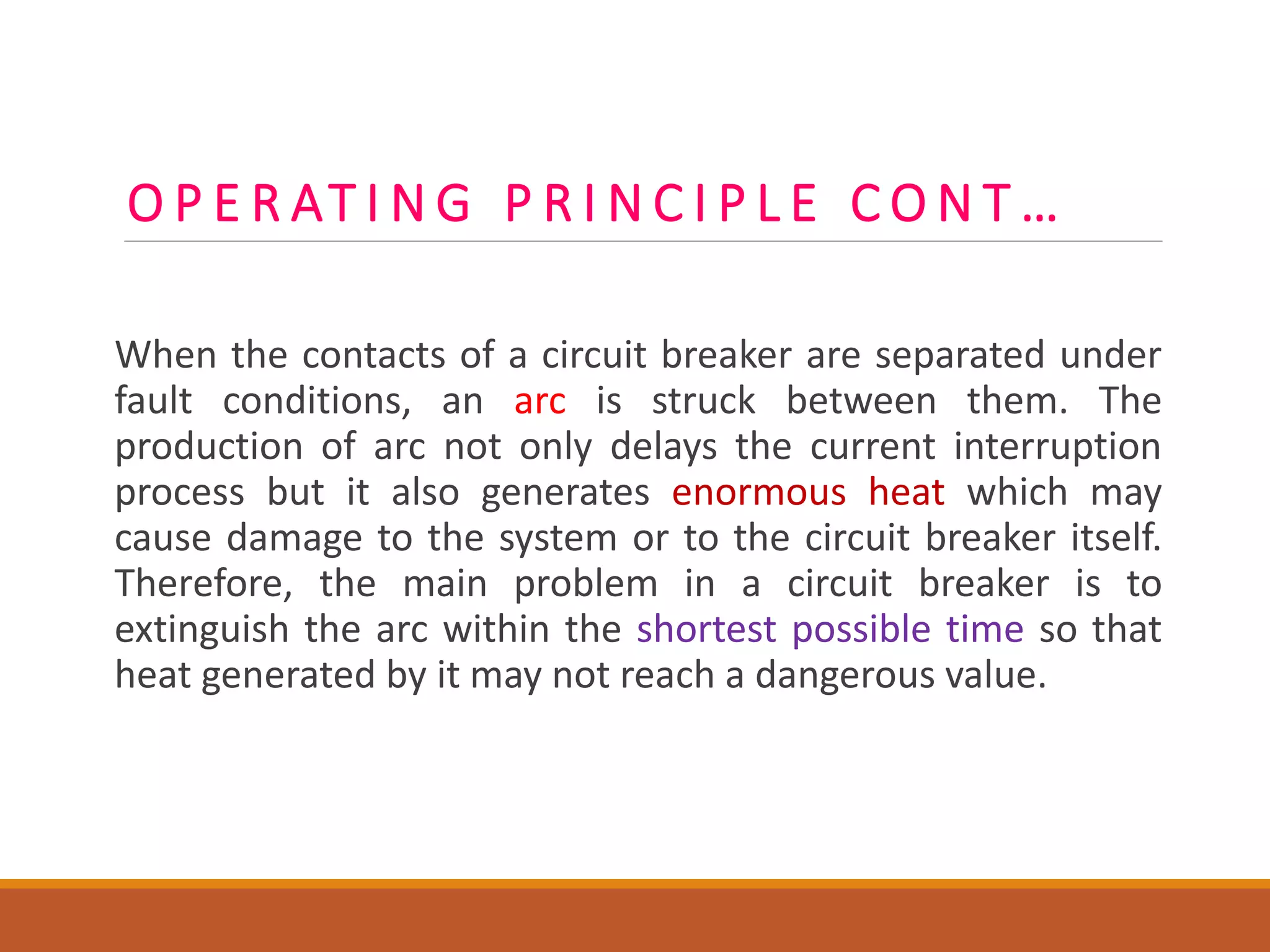 O P E R AT I N G P R I N C I P L E C O N T …
When the contacts of a circuit breaker are separated under
fault conditions, an arc is struck between them. The
production of arc not only delays the current interruption
process but it also generates enormous heat which may
cause damage to the system or to the circuit breaker itself.
Therefore, the main problem in a circuit breaker is to
extinguish the arc within the shortest possible time so that
heat generated by it may not reach a dangerous value.
 