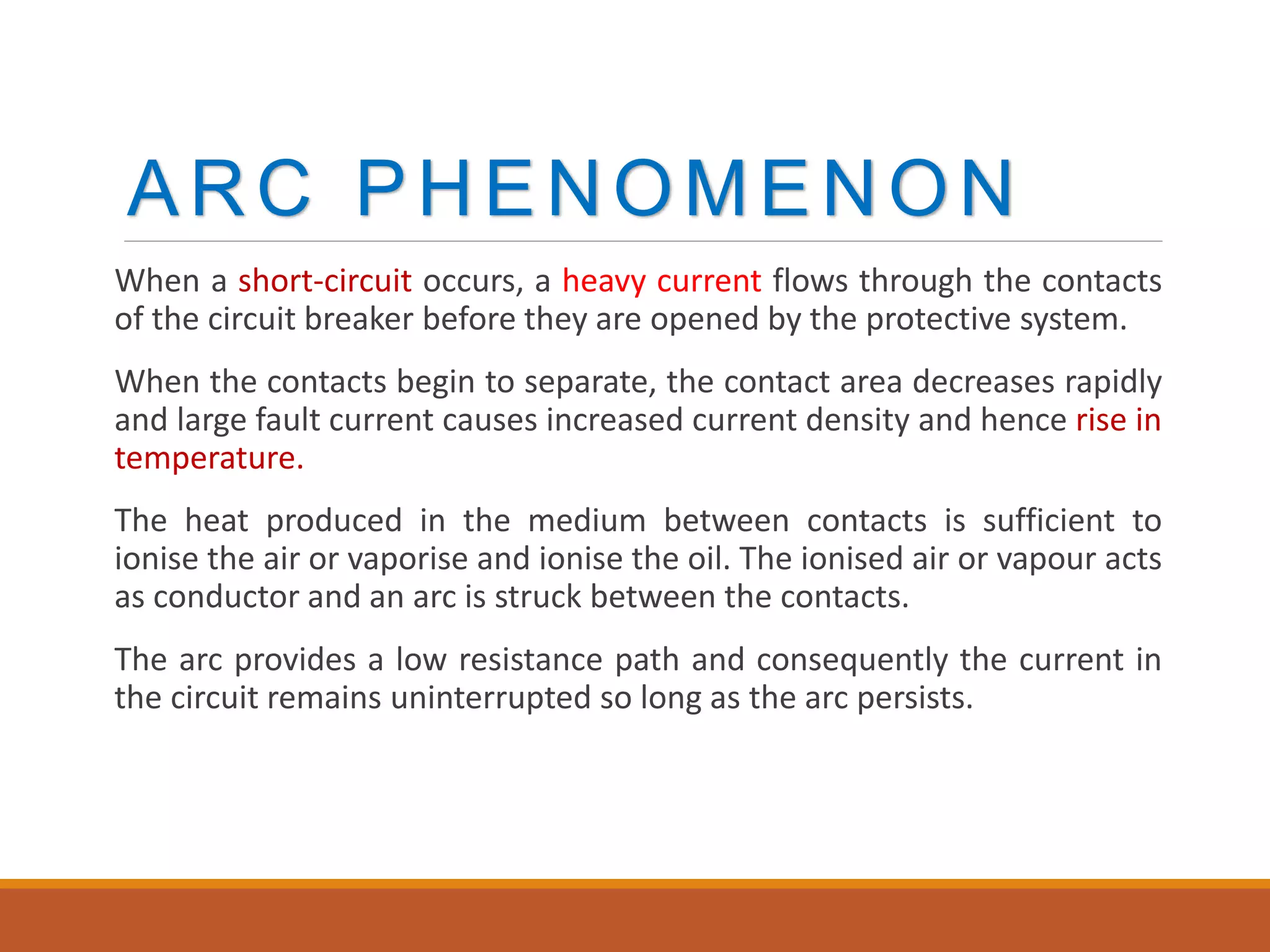 ARC PHENOMENON
When a short-circuit occurs, a heavy current flows through the contacts
of the circuit breaker before they are opened by the protective system.
When the contacts begin to separate, the contact area decreases rapidly
and large fault current causes increased current density and hence rise in
temperature.
The heat produced in the medium between contacts is sufficient to
ionise the air or vaporise and ionise the oil. The ionised air or vapour acts
as conductor and an arc is struck between the contacts.
The arc provides a low resistance path and consequently the current in
the circuit remains uninterrupted so long as the arc persists.
 