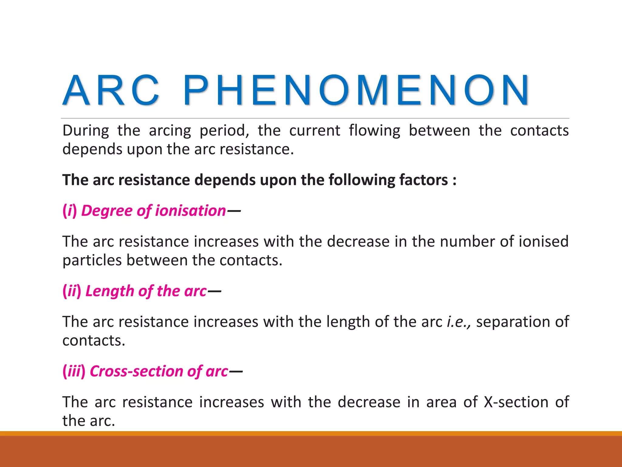 ARC PHENOMENON
During the arcing period, the current flowing between the contacts
depends upon the arc resistance.
The arc resistance depends upon the following factors :
(i) Degree of ionisation—
The arc resistance increases with the decrease in the number of ionised
particles between the contacts.
(ii) Length of the arc—
The arc resistance increases with the length of the arc i.e., separation of
contacts.
(iii) Cross-section of arc—
The arc resistance increases with the decrease in area of X-section of
the arc.
 
