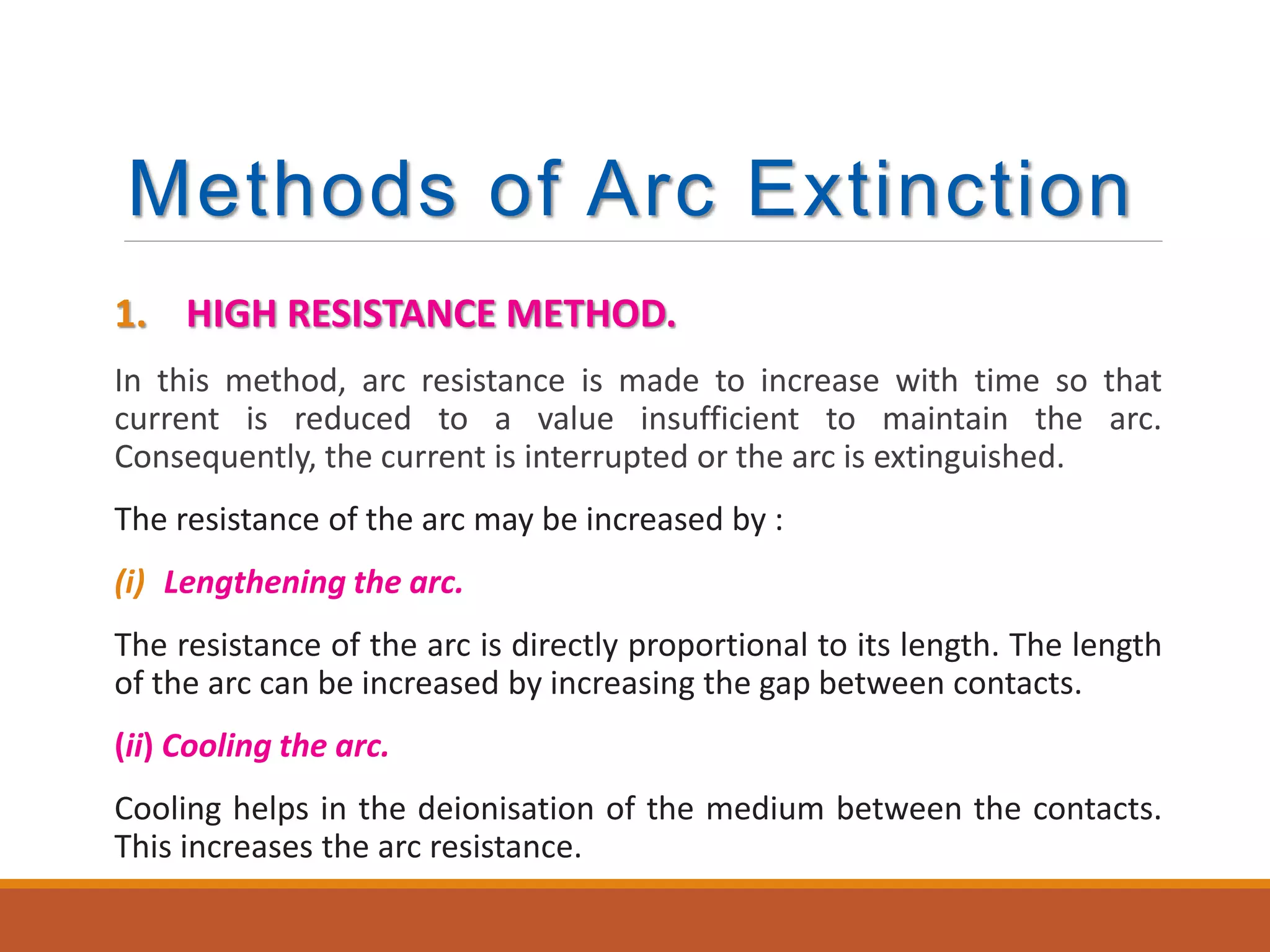 Methods of Arc Extinction
1. HIGH RESISTANCE METHOD.
In this method, arc resistance is made to increase with time so that
current is reduced to a value insufficient to maintain the arc.
Consequently, the current is interrupted or the arc is extinguished.
The resistance of the arc may be increased by :
(i) Lengthening the arc.
The resistance of the arc is directly proportional to its length. The length
of the arc can be increased by increasing the gap between contacts.
(ii) Cooling the arc.
Cooling helps in the deionisation of the medium between the contacts.
This increases the arc resistance.
 