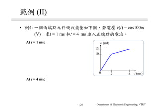 範例 (II)
• 例4: 一個兩端點元件吸收能量如下圖，若電壓 v(t) = cos100πt
(V)，求t = 1 ms 和t = 4 ms 進入正端點的電流。
At t = 1 ms:
13
10
0 2 8
w (mJ)
t (ms)
At t = 4 ms:
Department of Electronic Engineering, NTUT11/26
 
