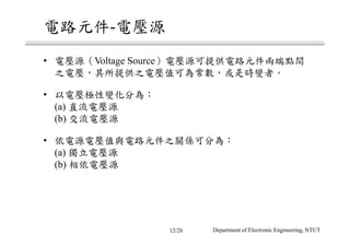 電路元件-電壓源
• 電壓源（Voltage Source）電壓源可提供電路元件兩端點間
之電壓，其所提供之電壓值可為常數，或是時變者。
• 以電壓極性變化分為：
(a) 直流電壓源
(b) 交流電壓源
• 依電源電壓值與電路元件之關係可分為：
(a) 獨立電壓源
(b) 相依電壓源
Department of Electronic Engineering, NTUT12/26
 
