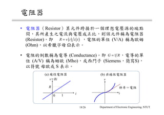 電阻器
• 電阻器（Resistor）某元件跨接於一個理想電壓源的端點
間，其所產生之電流與電壓成正比，則該元件稱為電阻器
(Resistor)。即 ，電阻的單位 (V/A) 稱為歐姆
(Ohm)，以希臘字母 表示。
• 電阻的倒數稱為電導 (Conductance)。即 ，電導的單
位 (A/V) 稱為姆歐 (Mho)，或西門子 (Siemens，簡寫S)，
以符號 母歐或 S 表示。
( ) ( )R v t i t=
1G R=
(a) 線性電阻器
0 1
v Ri=
i
R
(b) 非線性電阻器
v
i
斜率＝電阻
Department of Electronic Engineering, NTUT18/26
 