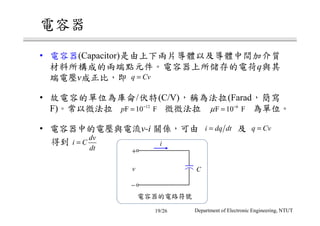 電容器
• 電容器(Capacitor)是由上下兩片導體以及導體中間加介質
材料所構成的兩端點元件。電容器上所儲存的電荷q與其
端電壓v成正比，即
• 故電容的單位為庫侖/伏特(C/V)，稱為法拉(Farad，簡寫
F)。常以微法拉 微微法拉 為單位。
• 電容器中的電壓與電流v-i 關係，可由 及
得到
q Cv=
6
F 10 Fµ −
=12
F 10 Fp −
=
q Cv=i dq dt=
dv
i C
dt
= i
電容器的電路符號
+
−
v C
Department of Electronic Engineering, NTUT19/26
 