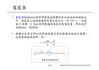 電感器
• 電感器(Inductor)是將導線繞成線圈形狀而組成的兩端點元
件。電感器上的磁通量與其電流成正比，即 ，此處
為 N 匝數，L 為比例常數稱為電感器的電感量，單位為亨
利(Henry，簡寫H)。
• 根據法拉第定律知改變磁通量 會在線圈兩端產生電壓v，
此為電磁感應原理，即：
N Liφ =
φ
d di
v N L
dt dt
φ
= =
L
v
−+
i
電感器的電路符號
Department of Electronic Engineering, NTUT20/26
 