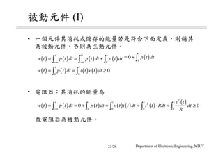 被動元件 (I)
• 一個元件其消耗或儲存的能量若是符合下面定義，則稱其
為被動元件，否則為主動元件。
• 電阻器：其消耗的能量為
故電阻器為被動元件。
( ) ( ) ( ) ( )
0
0
t t
w t p t dt p t dt p t dt
−∞ −∞
= = +∫ ∫ ∫ ( )0
0
t
p t dt= + ∫
( ) ( ) ( ) ( )0 0
0
t t
w t p t dt i t v t dt= = ≥∫ ∫
( ) ( ) ( ) ( ) ( ) ( )
( )2
2
0 0 0 0
0 0
t t t t t v t
w t p t dt p t dt v t i t dt i t Rdt dt
R−∞
= = + = = ⋅ = ≥∫ ∫ ∫ ∫ ∫
Department of Electronic Engineering, NTUT21/26
 