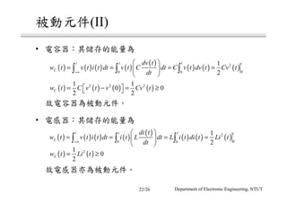 被動元件(II)
• 電容器：其儲存的能量為
故電容器為被動元件。
• 電感器：其儲存的能量為
故電感器亦為被動元件。
( ) ( ) ( ) ( )
( )
( ) ( ) ( )2
00 0
1
2
t t t t
C
dv t
w t v t i t dt v t C dt C v t dv t Cv t
dt−∞
 
= = = = 
 
∫ ∫ ∫
( ) ( ) ( ) ( )2 2 21 1
0 0
2 2
Cw t C v t v Cv t = − = ≥ 
( ) ( ) ( ) ( )
( )
( ) ( ) ( )2
00 0
1
2
t t t t
L
di t
w t v t i t dt i t L dt L i t di t Li t
dt−∞
 
= = = = 
 
∫ ∫ ∫
( ) ( )21
0
2
Lw t Li t= ≥
Department of Electronic Engineering, NTUT22/26
 