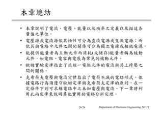 本章總結
• 本章說明了電流、電壓、能量以及功率之定義以及描述各
量值之單位。
• 電壓源或電流源依其極性可分為直流電源或交流電源；而
依其與電路中元件之間的關係可分為獨立電源或相依電源。
• 能提供能量者為主動元件而消耗(或儲存)能量者稱為被動
元件，如電阻、電容與電感為常見的被動元件。
• 歐姆實驗定律指出了流經一電阻元件的電流與其上跨壓之
間的關係。
• 克希荷夫電壓與電流定律指出了電荷不滅的電路形式。依
據電路行為須遵守歐姆定律與克希荷夫定律的原則，在一
定條件下則可求解電路中之未知電壓與電流。下一章將利
用此兩定律來說明其他實用的電路分析定理。
Department of Electronic Engineering, NTUT26/26
 