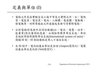 定義與單位 (I)
• 電路元件是指實驗室或工廠中常見之實際元件，如：電阻
器、電感器、電容器、電池、二極體、電晶體、電動機、
發電機等。利用導線把元件連接起來便可得實際電路。
• 分析電路時為使所求得的數據(如：電流、電壓、功率、
能量等)符合量測的意義，必須採用標準單位系統。單位
系統經常採用國際單位系統(International system of units)，
簡稱 SI 制。SI 制的優點是導入十進位系統。
• 在 SI 制中，電流的基本單位是安培 (Ampere簡寫A)、電壓
的基本單位是伏特 (Volt簡寫V) 。
Department of Electronic Engineering, NTUT3/26
 