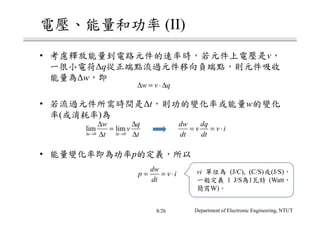 電壓、能量和功率 (II)
• 考慮釋放能量到電路元件的速率時，若元件上電壓是v，
一很小電荷∆q從正端點流過元件移向負端點，則元件吸收
能量為∆w，即
• 若流過元件所需時間是∆t，則功的變化率或能量w的變化
率(或消耗率)為
• 能量變化率即為功率p的定義，所以
w v q∆ = ⋅ ∆
0 0
lim lim
t t
w q
v
t t∆ → ∆ →
∆ ∆
=
∆ ∆
dw dq
v v i
dt dt
= = ⋅
dw
p v i
dt
= = ⋅ vi 單位為 (J/C), (C/S)或(J/S)，
一般定義 1 J/S為1瓦特 (Watt，
簡寫W)。
Department of Electronic Engineering, NTUT8/26
 
