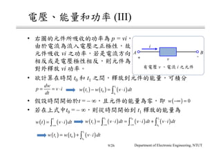 電壓、能量和功率 (III)
• 右圖的元件所吸收的功率為 p = vi，
• 欲計算在時間 t0 和 t1 之間，釋放到元件的能量，可積分
• 假設時間開始於t = – ∞，且元件的能量為零，即
• 若在上式中t0 = – ∞，則從時間開始到 t1 釋放的能量為
有電壓 v 、電流 i 之元件
A B
v＋ －
i
dw
p v i
dt
= = ⋅ ( ) ( ) ( )
1
0
1 0
t
t
w t w t v i dt− = ⋅∫
( ) 0w −∞ =
( ) ( )
t
w t v i dt
−∞
= ⋅∫ ( ) ( ) ( ) ( )
1 0 1
0
1
t t t
t
w t v i dt v i dt v i dt
−∞ −∞
= ⋅ = ⋅ + ⋅∫ ∫ ∫
( ) ( ) ( )
1
0
1 0
t
t
w t w t v i dt= + ⋅∫
由於電流為流入電壓之正極性，故
元件吸收 vi 之功率，若是電流方向
相反或是電壓極性相反，則元件為
對外釋放 vi 功率。
Department of Electronic Engineering, NTUT9/26
 