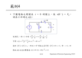 4
• t = 0 v(0 ) = V0
t 0 v(t)
v(t)
t = 0+
KCL t 0
I
+
−
vC
t =0a
b
R
iR iC
dv v dv v I
C I
dt R dt RC C
+ = ⇒ + =
( )
t t t t
RC RC RC RC
I
v t e e dt ce RI ce
C
− − − −
= + = +∫
( ) ( ) 00 0v v v+ −
= = ( ) 00v RI c V+
= + = 0c V RI= −
( ) ( )0 , 0
t
RC
v t RI V RI e t
−
= + − >
Department of Electronic Engineering, NTUT18/32
 
