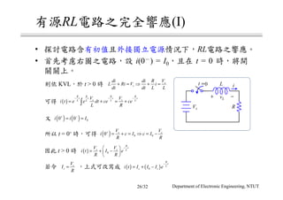 RL (I)
• RL
• i(0 ) = I0 t = 0
KVL t > 0
t = 0+
t > 0
t =0 iL
+ −vL
RVs
s
s
di di R V
L Ri V i
dt dt L L
+ = ⇒ + =
( )
R R R R
t t t t
s sL L L L
V V
i t e e dt ce ce
L R
− − −
= + = +∫
( ) ( ) 00 0i i I+ −
= =
( ) 0 00 s sV V
i c I c I
R R
+
= + = ⇒ = −
( ) 0
R
t
s s L
V V
i t I e
R R
− 
= + − 
 
s
s
V
I
R
= ( ) ( )0
R
t
L
s si t I I I e
−
= + −
Department of Electronic Engineering, NTUT26/32
 