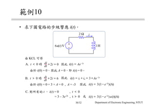 10
• i(t)
KCL
B. t ＞ 0 i t i i Aef n
t
( ) = + = + −
3 2di
dt i+ =2 6
A. t ＜ 0
i(0) = 0 A = 0 i(t) = 0
di
dt i+ =2 0 i t Ae t
( ) = −2
C. t i(t) = 0 , t ＜ 0
= 3 – 3e-2t , t ＞ 0 i t e u tt
( ) ( ) ( )( )= − −
3 1 2
A
i(0) = 0 = 3 + A = 0 , A = -3 i t e t
( ) ( )( )= − −
3 1 2
A
+
−
6u t( ) V
2 Ω
1H
i
Department of Electronic Engineering, NTUT30/32
 