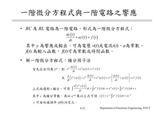 • RC RL
y v(t) i(t) a
f(t) f(t)
•
c y(0)
t
c e-at
eat
( )
( ) ( )
dy t
ay t f t
dt
+ =
( )
( ) ( )at at at
dy t
e e ay t e f t
dt
+ =
( )
( )
( )
( )
( ) ( )at at at at at
dy t dy td
e y t e e ay t e ay t e f t
dt dt dt
 
  = + = + =  
 
( )
( ) ( ) ( )
at
at at at
d e y t
dt e f t dt e y t e f t dt c
dt
   = ⇒ = +∫ ∫ ∫
( ) ( )at at at
y t e e f t dt ce− −
= +∫
Department of Electronic Engineering, NTUT6/32
 