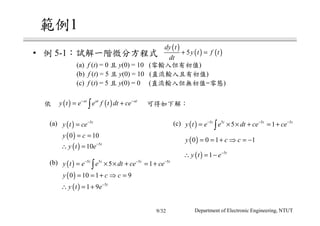 1
• 5-1
(a) f (t) = 0 y(0) = 10 ( )
(b) f (t) = 5 y(0) = 10 ( )
(c) f (t) = 5 y(0) = 0 ( = )
(a)
(b)
(c)
( )
( ) ( )5
dy t
y t f t
dt
+ =
( ) ( )at at at
y t e e f t dt ce− −
= +∫
( ) 5t
y t ce−
=
( )0 10y c= =
( ) 5
10 t
y t e−
∴ =
( ) 5 5 5 5
5 1t t t t
y t e e dt ce ce− − −
= × × + = +∫
( )0 10 1 9y c c= = + ⇒ =
( ) 5
1 9 t
y t e−
∴ = +
( ) 5 5 5 5
5 1t t t t
y t e e dt ce ce− − −
= × × + = +∫
( )0 0 1 1y c c= = + ⇒ = −
( ) 5
1 t
y t e−
∴ = −
Department of Electronic Engineering, NTUT9/32
 
