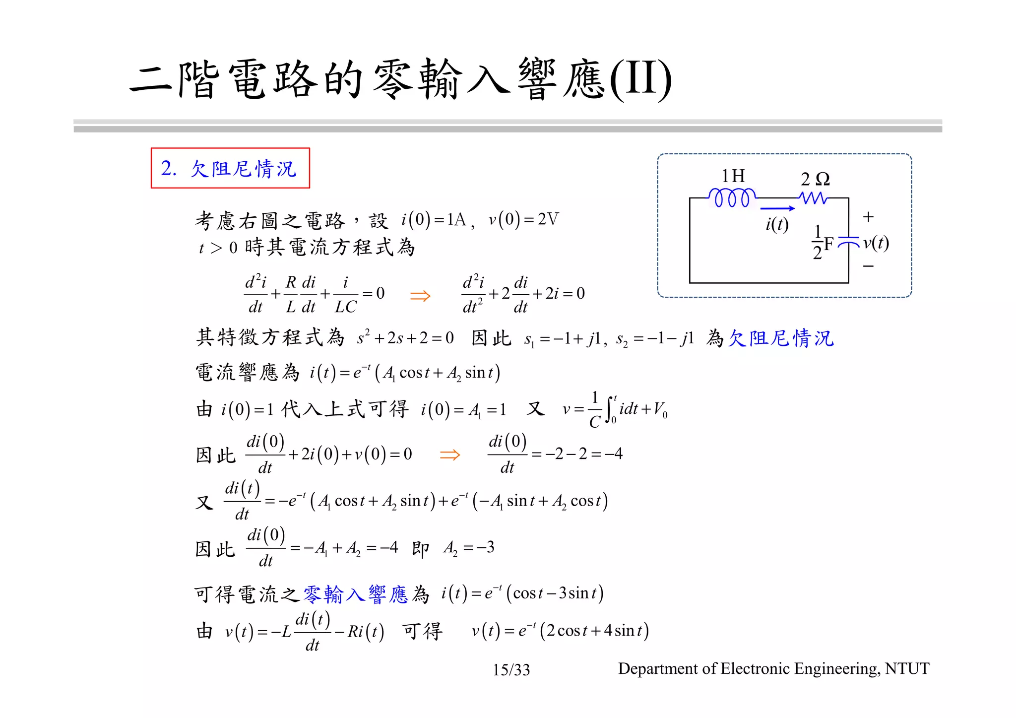 二階電路的零輸入響應(II)
考慮右圖之電路，設 ,
t ＞ 0 時其電流方程式為
可得電流之零輸入響應為
由 代入上式可得 又
因此 即
由
1H 2 Ω
1
2F
+
−
v(t)
i(t)( )0 1i = Ａ ( )0 2v = Ｖ
2
0
d i R di i
dt L dt LC
+ + =
2
2
2 2 0
d i di
i
dt dt
+ + =⇒
其特徵方程式為 因此 , 為欠阻尼情況
電流響應為
2
2 2 0s s+ + = 1 1 1s j= − + 2 1 1s j= − −
( ) ( )1 2cos sint
i t e A t A t−
= +
( ) 10 1i A= =
( )0
2 2 4
di
dt
= − − = −
00
1 t
v idt V
C
= +∫
( )
( ) ( )
0
2 0 0 0
di
i v
dt
+ + =
( )
1 2
0
4
di
A A
dt
= − + = −
( )
( ) ( )1 2 1 2cos sin sin cost tdi t
e A t A t e A t A t
dt
− −
= − + + − +
2 3A = −
( )0 1i =
⇒因此
又
( ) ( )cos 3sint
i t e t t−
= −
( )
( )
( )
di t
v t L Ri t
dt
= − − ( ) ( )2cos 4sint
v t e t t−
= +可得
2. 欠阻尼情況
Department of Electronic Engineering, NTUT15/33
 