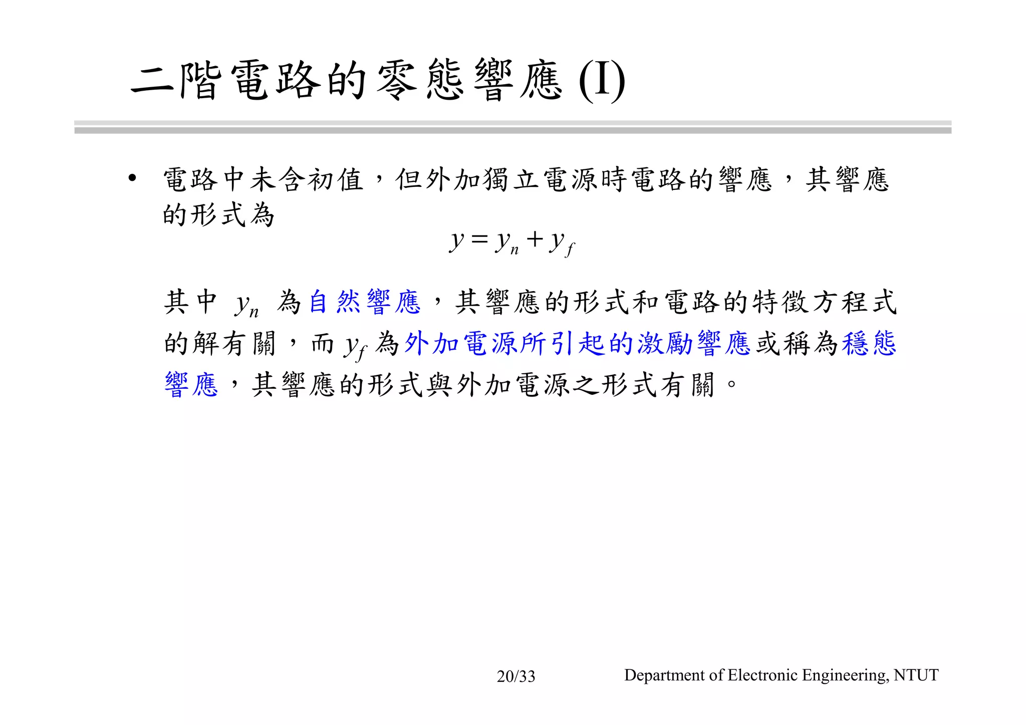 二階電路的零態響應 (I)
• 電路中未含初值，但外加獨立電源時電路的響應，其響應
的形式為
其中 yn 為自然響應，其響應的形式和電路的特徵方程式
的解有關，而 yf 為外加電源所引起的激勵響應或稱為穩態
響應，其響應的形式與外加電源之形式有關。
n fy y y= +
Department of Electronic Engineering, NTUT20/33
 